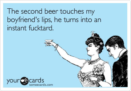 The second beer touches my boyfriend's lips, he turns into an instant fucktard.