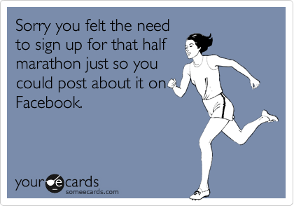 Sorry you felt the need
to sign up for that half
marathon just so you
could post about it on
Facebook. 