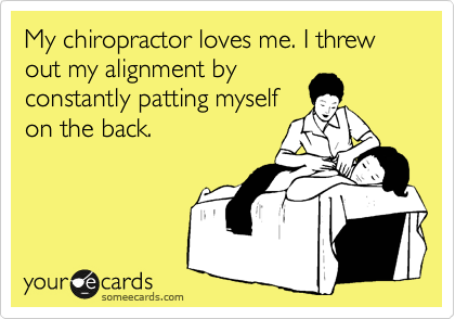 My chiropractor loves me. I threw out my alignment by
constantly patting myself
on the back.