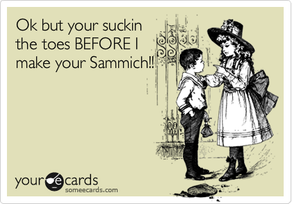 Ok but your suckin
the toes BEFORE I
make your Sammich!!