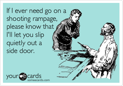 If I ever need go on a
shooting rampage,
please know that
I'll let you slip
quietly out a
side door.
