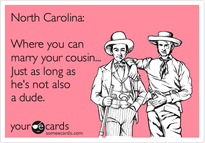 North Carolina:

Where you can
marry your cousin...
Just as long as
he's not also
a dude.
