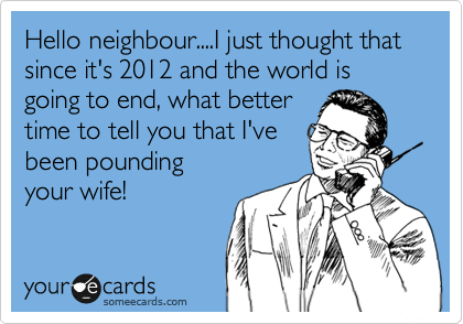 Hello neighbour....I just thought that since it's 2012 and the world is going to end, what better
time to tell you that I've
been pounding
your wife! 