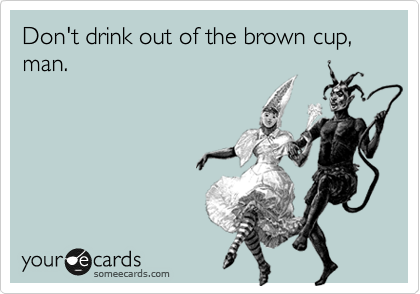 Don't drink out of the brown cup, man.