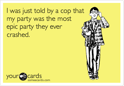 I was just told by a cop that
my party was the most
epic party they ever
crashed.