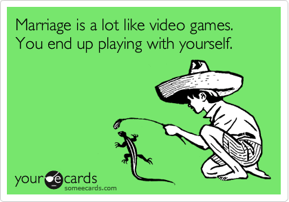 Marriage is a lot like video games. You end up playing with yourself.