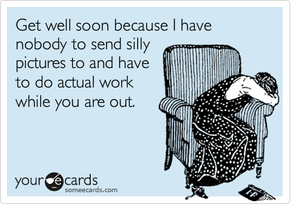 Get well soon because I have nobody to send silly
pictures to and have
to do actual work
while you are out. 
