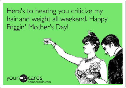 Here's to hearing you criticize my hair and weight all weekend. Happy Friggin' Mother's Day! 