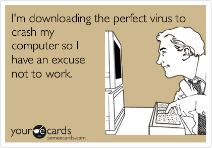 I'm downloading the perfect virus to crash my
computer so I
have an excuse
not to work.