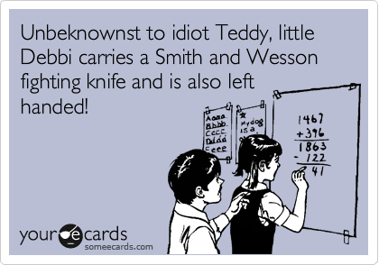 Unbeknownst to idiot Teddy, little Debbi carries a Smith and Wesson fighting knife and is also left 
handed! 