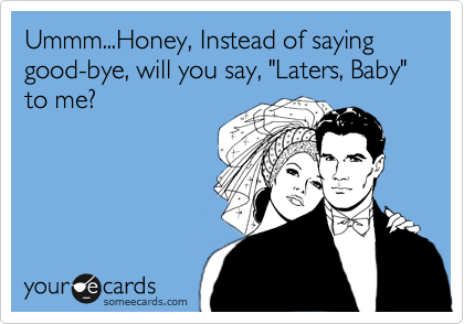 Ummm...Honey, Instead of saying good-bye, will you say, "Laters, Baby" to me?