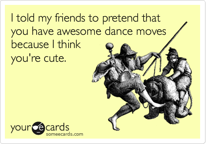 I told my friends to pretend that you have awesome dance moves
because I think
you're cute. 
