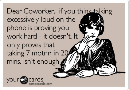 Dear Coworker,  if you think talking excessively loud on the
phone is proving you
work hard - it doesn't. It
only proves that
taking 7 motrin in 20
mins. isn't enough
