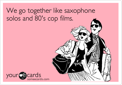 We go together like saxophone solos and 80's cop films.