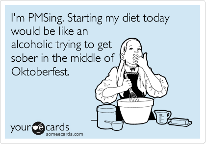 I'm PMSing. Starting my diet today would be like an
alcoholic trying to get
sober in the middle of
Oktoberfest.