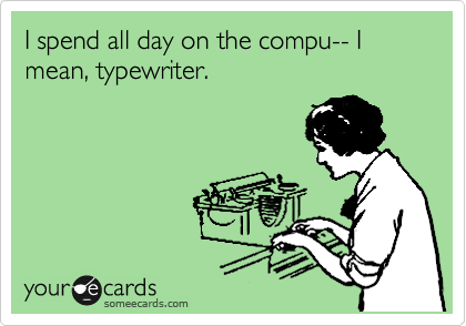 I spend all day on the compu-- I mean, typewriter.