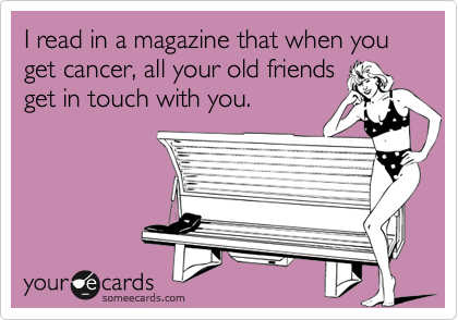 I read in a magazine that when you get cancer, all your old friends
get in touch with you.
