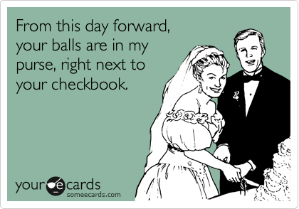 From this day forward,
your balls are in my
purse, right next to
your checkbook.