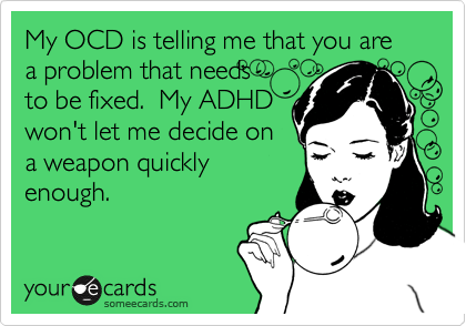 My OCD is telling me that you are a problem that needs  
to be fixed.  My ADHD
won't let me decide on
a weapon quickly
enough.  