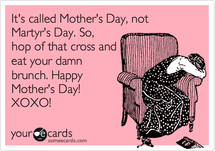 It's called Mother's Day, not Martyr's Day. So,
hop of that cross and
eat your damn
brunch. Happy
Mother's Day! 
XOXO!