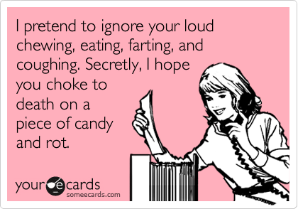 I pretend to ignore your loud chewing, eating, farting, and coughing. Secretly, I hope
you choke to
death on a
piece of candy
and rot. 