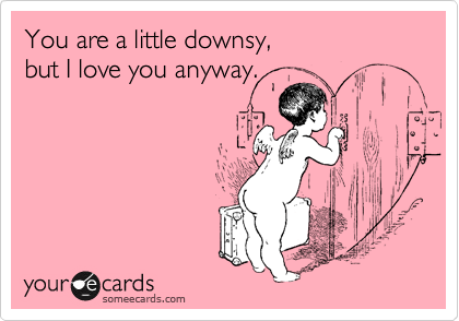 You are a little downsy, 
but I love you anyway.