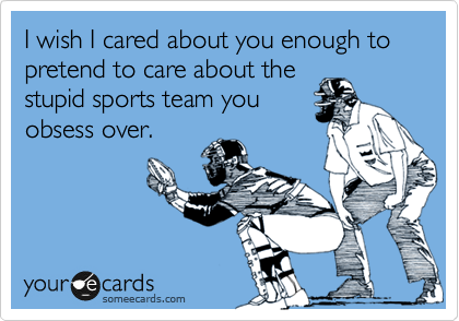 I wish I cared about you enough to pretend to care about the
stupid sports team you
obsess over.