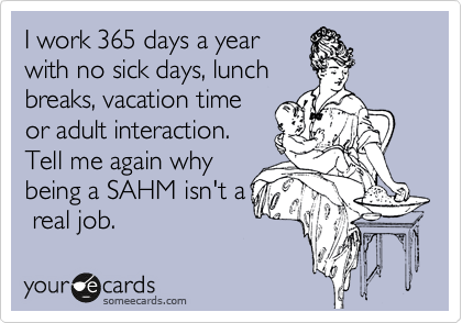 I work 365 days a year
with no sick days, lunch
breaks, vacation time
or adult interaction.
Tell me again why
being a SAHM isn't a
 real job.