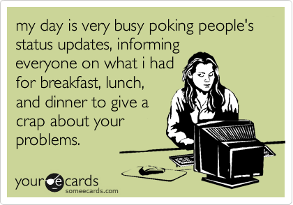 my day is very busy poking people's status updates, informing
everyone on what i had
for breakfast, lunch,
and dinner to give a
crap about your
problems.