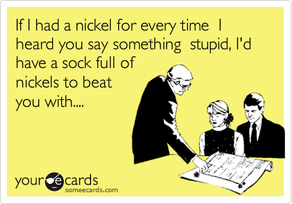 If I had a nickel for every time  I heard you say something  stupid, I'd have a sock full of
nickels to beat
you with....