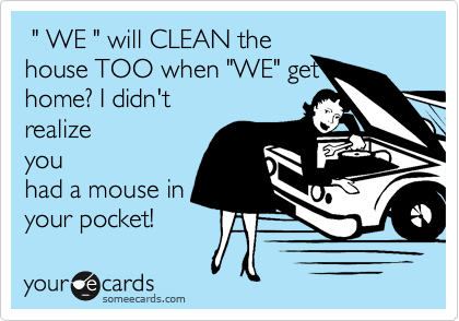  " WE " will CLEAN the
house TOO when "WE" get
home? I didn't
realize
you
had a mouse in
your pocket!