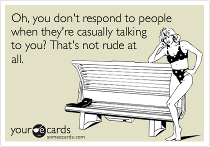 Oh, you don't respond to people when they're casually talking
to you? That's not rude at
all.  