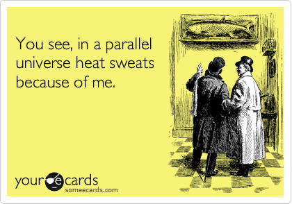 
You see, in a parallel
universe heat sweats
because of me.