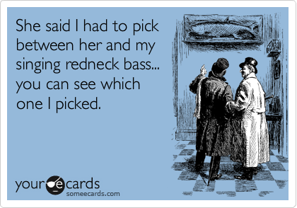 She said I had to pick
between her and my
singing redneck bass...
you can see which
one I picked.