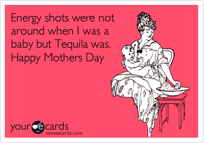 Energy shots were not
around when I was a
baby but Tequila was.
Happy Mothers Day