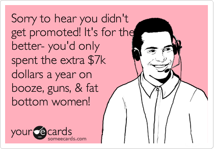 Sorry to hear you didn't
get promoted! It's for the
better- you'd only
spent the extra %247k
dollars a year on
booze, guns, & fat
bottom women! 