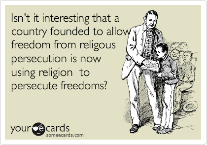 Isn't it interesting that a
country founded to allow
freedom from religous 
persecution is now
using religion  to
persecute freedoms?