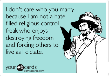 I don't care who you marry
because I am not a hate
filled religious control 
freak who enjoys
destroying freedom 
and forcing others to
live as I dictate.