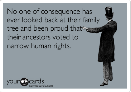 No one of consequence has
ever looked back at their family
tree and been proud that 
their ancestors voted to
narrow human rights.