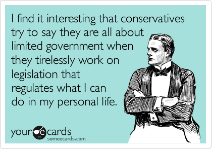 I find it interesting that conservatives try to say they are all about
limited government when
they tirelessly work on
legislation that
regulates what I can
do in my personal life. 
