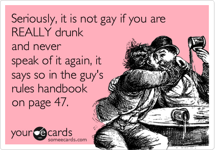 Seriously, it is not gay if you are REALLY drunk 
and never 
speak of it again, it
says so in the guy's
rules handbook
on page 47. 