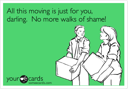 All this moving is just for you, darling.  No more walks of shame!