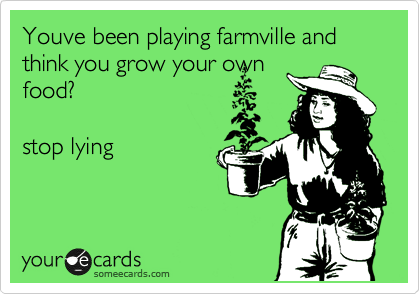 Youve been playing farmville and think you grow your own
food?

stop lying 