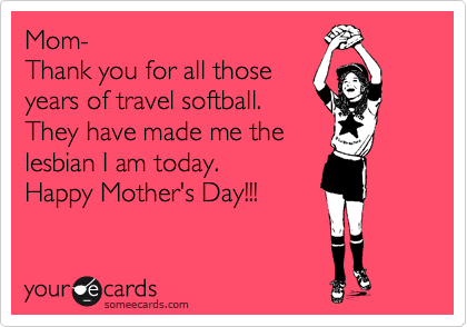 Mom-
Thank you for all those
years of travel softball.
They have made me the
lesbian I am today.
Happy Mother's Day!!!