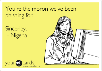 You're the moron we've been phishing for! 

Sincerley, 
 - Nigeria