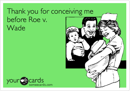 Thank you for conceiving me
before Roe v.
Wade