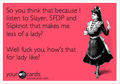 So you think that because I
listen to Slayer, 5FDP and
Slipknot that makes me
less of a lady?  

Well fuck you, how's that
for lady like?