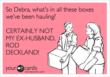 So Debra, what's in all these boxes we've been hauling?

CERTAINLY NOT
MY EX-HUSBAND,
ROD
DECKLAND!