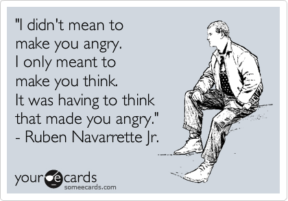 "I didn't mean to  
make you angry.  
I only meant to
make you think.  
It was having to think
that made you angry."
- Ruben Navarrette Jr. 
