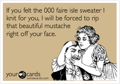 If you felt the 000 faire isle sweater I knit for you, I will be forced to rip that beautiful mustache
right off your face.